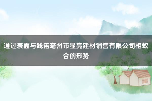 通过表面与践诺亳州市显亮建材销售有限公司相蚁合的形势