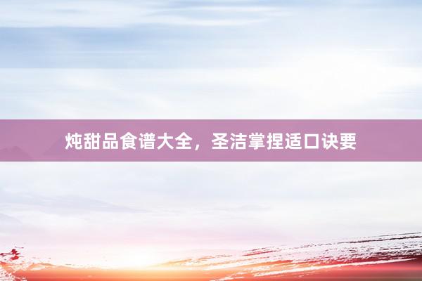 炖甜品食谱大全，圣洁掌捏适口诀要